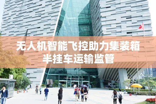 无人机智能飞控助力集装箱半挂车运输监管