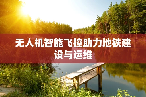 无人机智能飞控助力地铁建设与运维
