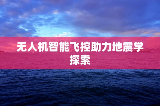 无人机智能飞控助力地震学探索