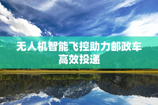 无人机智能飞控助力邮政车高效投递