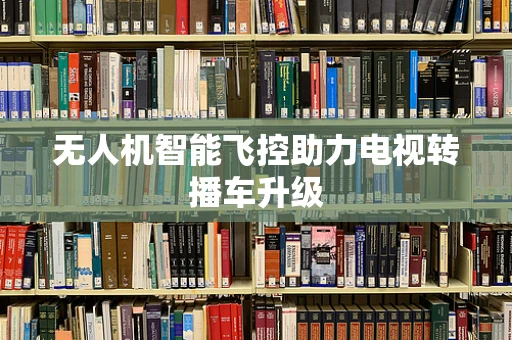 无人机智能飞控助力电视转播车升级