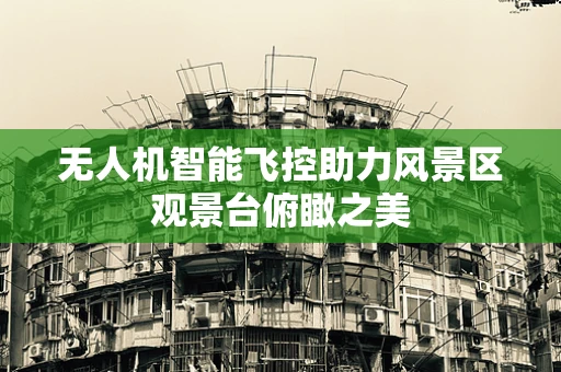 无人机智能飞控助力风景区观景台俯瞰之美