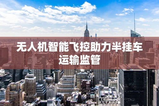 无人机智能飞控助力半挂车运输监管