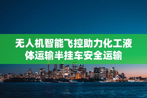 无人机智能飞控助力化工液体运输半挂车安全运输
