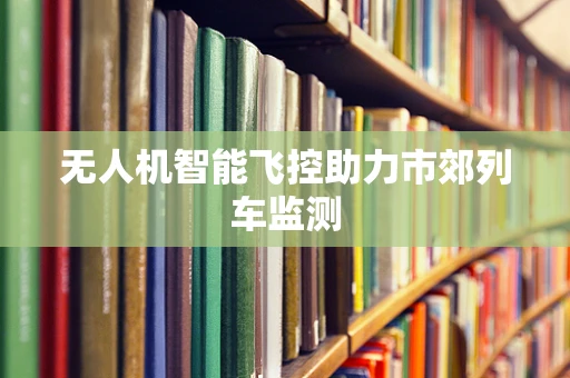 无人机智能飞控助力市郊列车监测