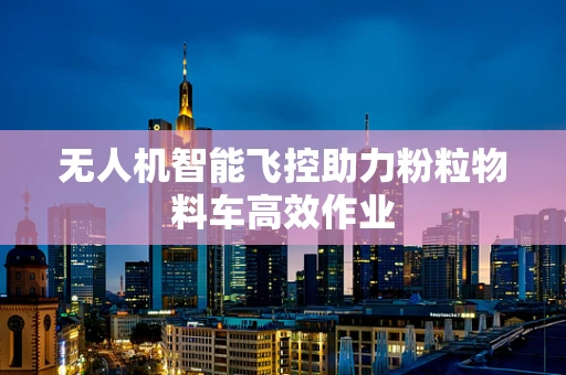 无人机智能飞控助力粉粒物料车高效作业