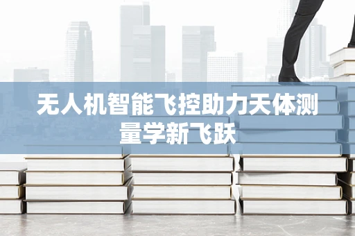 无人机智能飞控助力天体测量学新飞跃