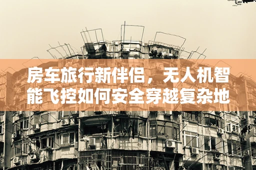 房车旅行新伴侣，无人机智能飞控如何安全穿越复杂地形？