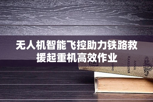无人机智能飞控助力铁路救援起重机高效作业