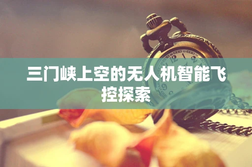 三门峡上空的无人机智能飞控探索