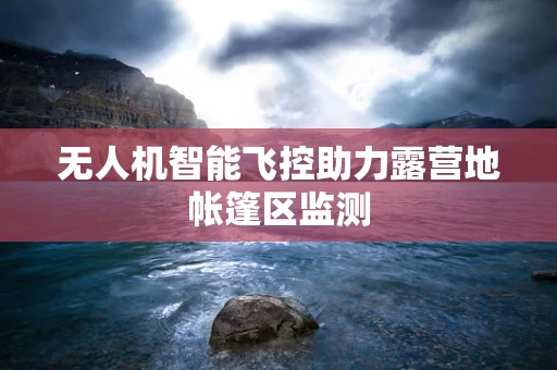 无人机智能飞控助力露营地帐篷区监测