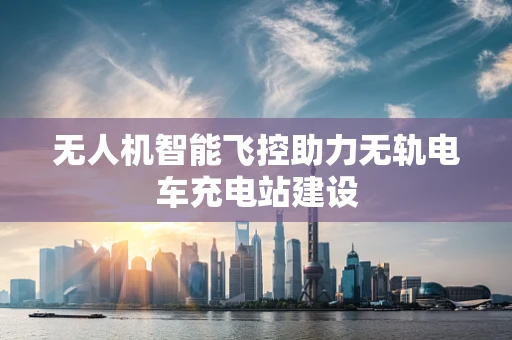 无人机智能飞控助力无轨电车充电站建设