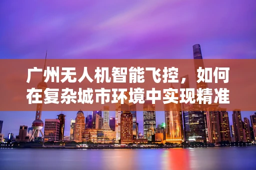 广州无人机智能飞控，如何在复杂城市环境中实现精准导航？