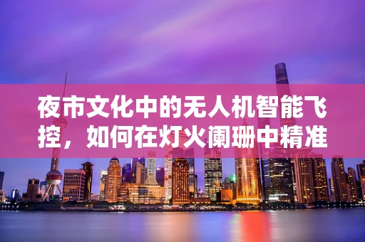 夜市文化中的无人机智能飞控，如何在灯火阑珊中精准导航？