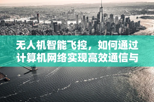 无人机智能飞控，如何通过计算机网络实现高效通信与控制？