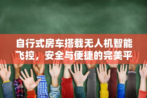 自行式房车搭载无人机智能飞控，安全与便捷的完美平衡？