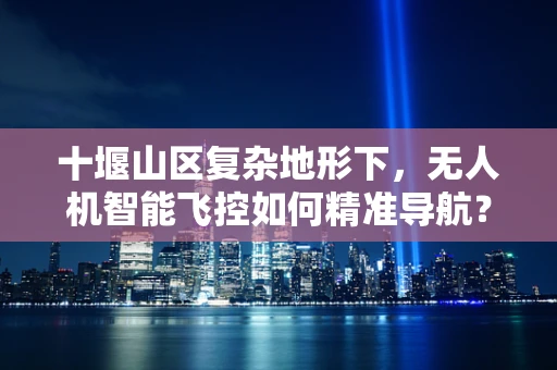 十堰山区复杂地形下，无人机智能飞控如何精准导航？